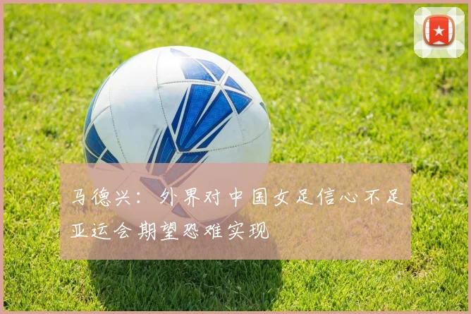 马德兴：外界对中国女足信心不足亚运会期望恐难实现