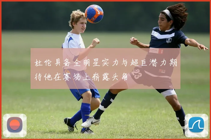 杜伦具备全明星实力与超巨潜力期待他在赛场上崭露头角