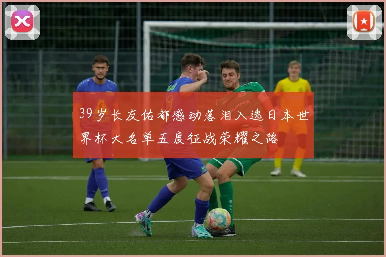 39岁长友佑都感动落泪入选日本世界杯大名单五度征战荣耀之路