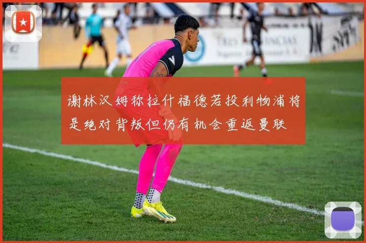 谢林汉姆称拉什福德若投利物浦将是绝对背叛但仍有机会重返曼联