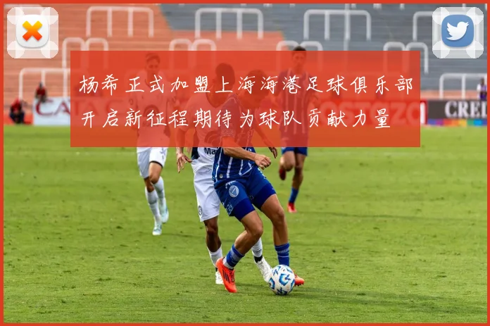 杨希正式加盟上海海港足球俱乐部开启新征程期待为球队贡献力量