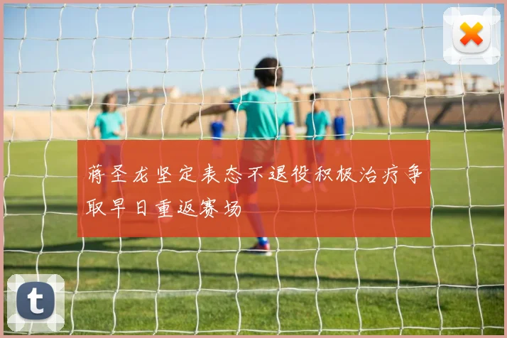 蒋圣龙坚定表态不退役积极治疗争取早日重返赛场