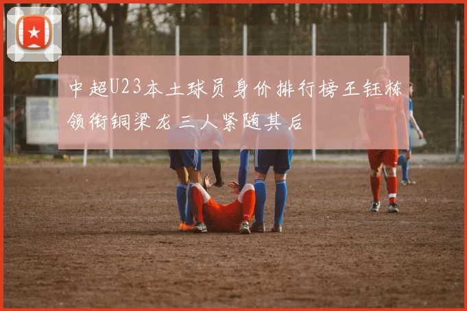 中超U23本土球员身价排行榜王钰栋领衔铜梁龙三人紧随其后