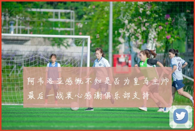 阿韦洛亚感慨不知是否为皇马主帅最后一战衷心感谢俱乐部支持