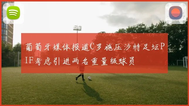 葡萄牙媒体报道C罗施压沙特足坛PIF考虑引进两名重量级球员