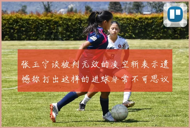 张玉宁谈被判无效的凌空斩表示遗憾称打出这样的进球非常不可思议