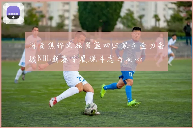 河南焦作文旅男篮回归家乡全力备战NBL新赛季展现斗志与决心