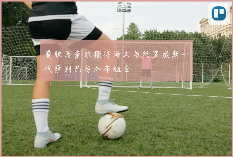 曼联马奎尔期待海文与约罗成新一代萨利巴与加布组合