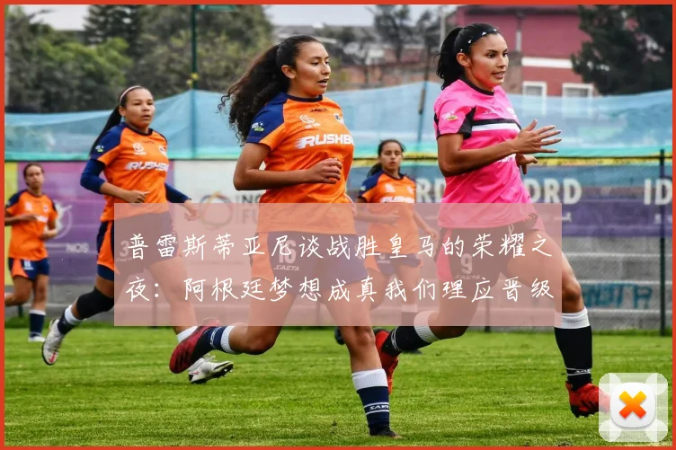 普雷斯蒂亚尼谈战胜皇马的荣耀之夜：阿根廷梦想成真我们理应晋级