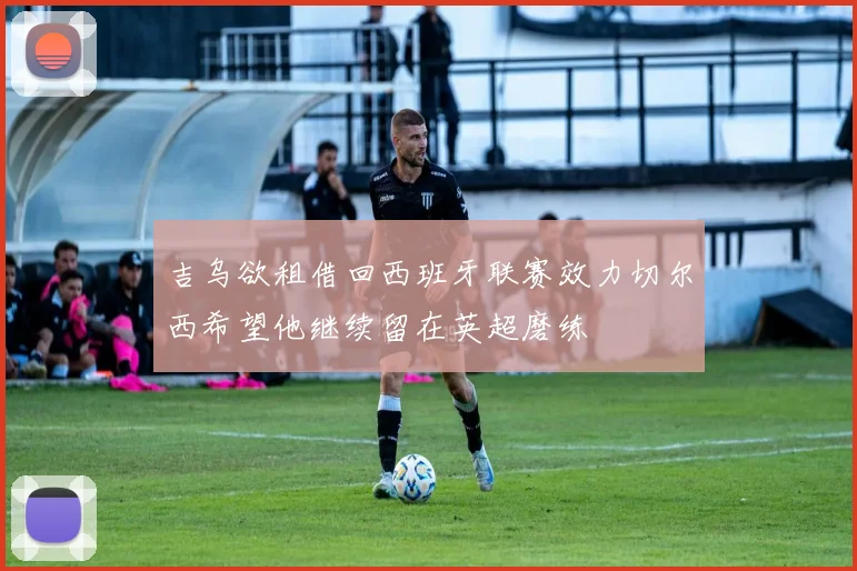 吉乌欲租借回西班牙联赛效力切尔西希望他继续留在英超磨练