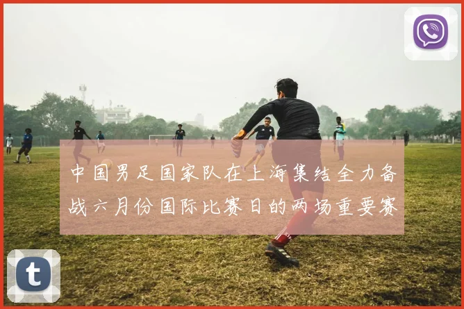 中国男足国家队在上海集结全力备战六月份国际比赛日的两场重要赛事
