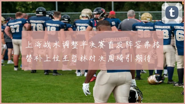 上海战术调整半决赛首发阵容弗格替补上位王哲林对决周琦引期待