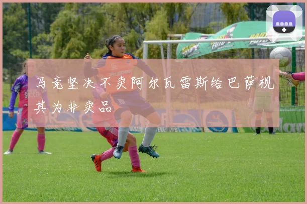 马竞坚决不卖阿尔瓦雷斯给巴萨视其为非卖品