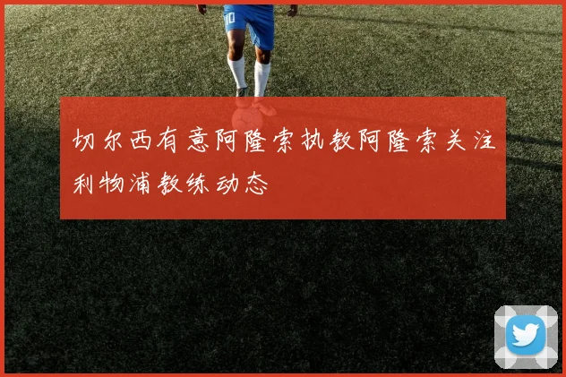 切尔西有意阿隆索执教阿隆索关注利物浦教练动态