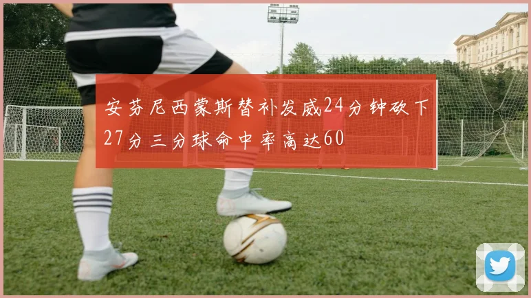 安芬尼西蒙斯替补发威24分钟砍下27分三分球命中率高达60
