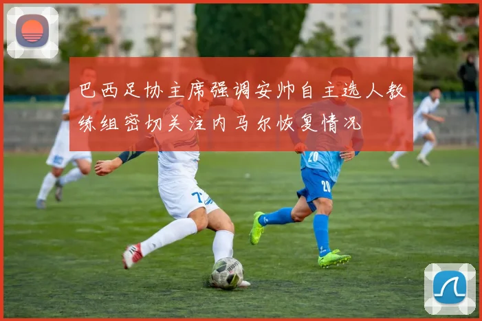 巴西足协主席强调安帅自主选人教练组密切关注内马尔恢复情况