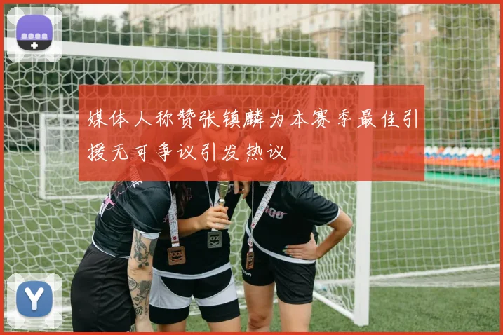 媒体人称赞张镇麟为本赛季最佳引援无可争议引发热议
