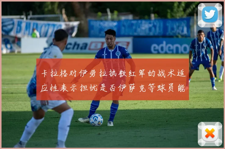 卡拉格对伊劳拉执教红军的战术适应性表示担忧是否伊萨克等球员能融入