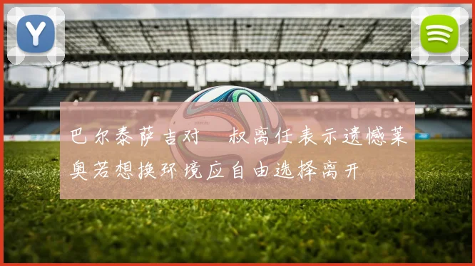巴尔泰萨吉对囧叔离任表示遗憾莱奥若想换环境应自由选择离开