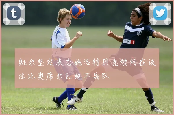 凯尔坚定表态施洛特贝克续约在谈法比奥席尔瓦绝不离队