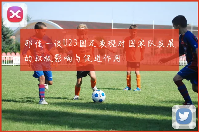 邵佳一谈U23国足表现对国家队发展的积极影响与促进作用
