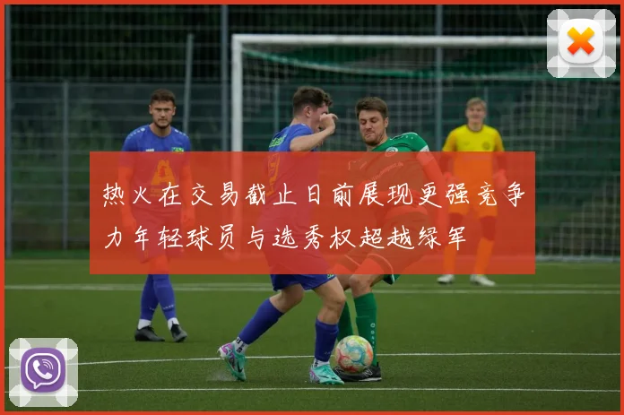 热火在交易截止日前展现更强竞争力年轻球员与选秀权超越绿军