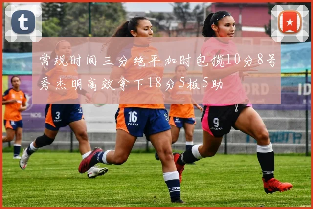 常规时间三分绝平加时包揽10分8号秀杰明高效拿下18分5板5助
