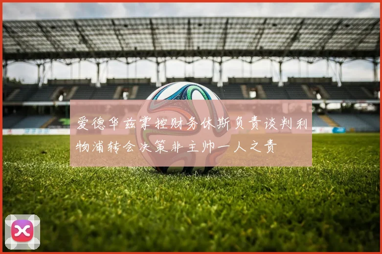 爱德华兹掌控财务休斯负责谈判利物浦转会决策非主帅一人之责