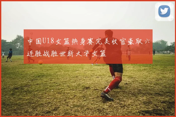 中国U18女篮热身赛完美收官豪取六连胜战胜世新大学女篮