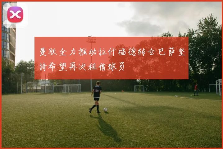 曼联全力推动拉什福德转会巴萨坚持希望再次租借球员