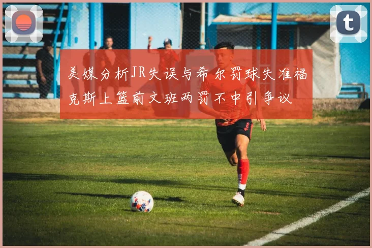 美媒分析JR失误与希尔罚球失准福克斯上篮前文班两罚不中引争议