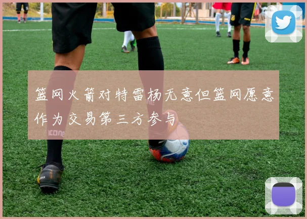 篮网火箭对特雷杨无意但篮网愿意作为交易第三方参与